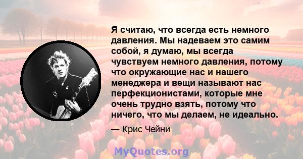 Я считаю, что всегда есть немного давления. Мы надеваем это самим собой, я думаю, мы всегда чувствуем немного давления, потому что окружающие нас и нашего менеджера и вещи называют нас перфекционистами, которые мне