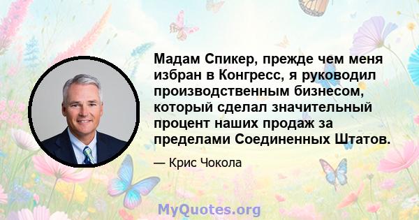 Мадам Спикер, прежде чем меня избран в Конгресс, я руководил производственным бизнесом, который сделал значительный процент наших продаж за пределами Соединенных Штатов.