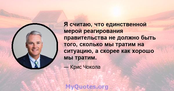 Я считаю, что единственной мерой реагирования правительства не должно быть того, сколько мы тратим на ситуацию, а скорее как хорошо мы тратим.