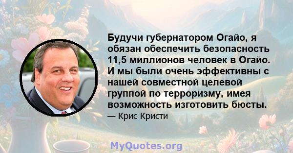 Будучи губернатором Огайо, я обязан обеспечить безопасность 11,5 миллионов человек в Огайо. И мы были очень эффективны с нашей совместной целевой группой по терроризму, имея возможность изготовить бюсты.