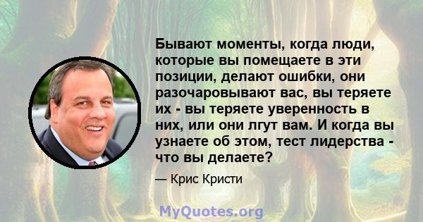 Бывают моменты, когда люди, которые вы помещаете в эти позиции, делают ошибки, они разочаровывают вас, вы теряете их - вы теряете уверенность в них, или они лгут вам. И когда вы узнаете об этом, тест лидерства - что вы