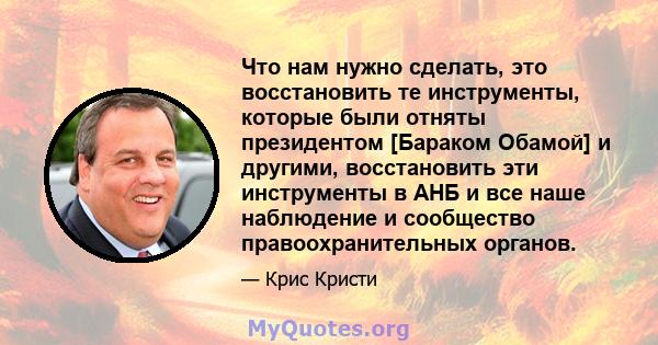 Что нам нужно сделать, это восстановить те инструменты, которые были отняты президентом [Бараком Обамой] и другими, восстановить эти инструменты в АНБ и все наше наблюдение и сообщество правоохранительных органов.