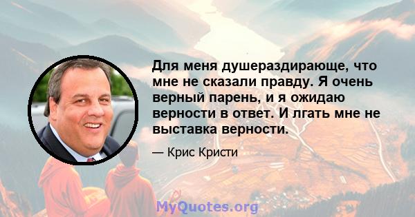 Для меня душераздирающе, что мне не сказали правду. Я очень верный парень, и я ожидаю верности в ответ. И лгать мне не выставка верности.