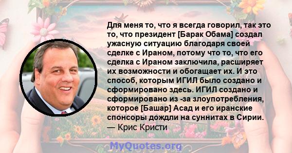 Для меня то, что я всегда говорил, так это то, что президент [Барак Обама] создал ужасную ситуацию благодаря своей сделке с Ираном, потому что то, что его сделка с Ираном заключила, расширяет их возможности и обогащает