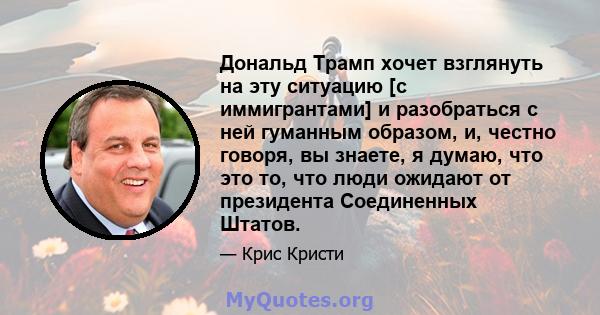 Дональд Трамп хочет взглянуть на эту ситуацию [с иммигрантами] и разобраться с ней гуманным образом, и, честно говоря, вы знаете, я думаю, что это то, что люди ожидают от президента Соединенных Штатов.