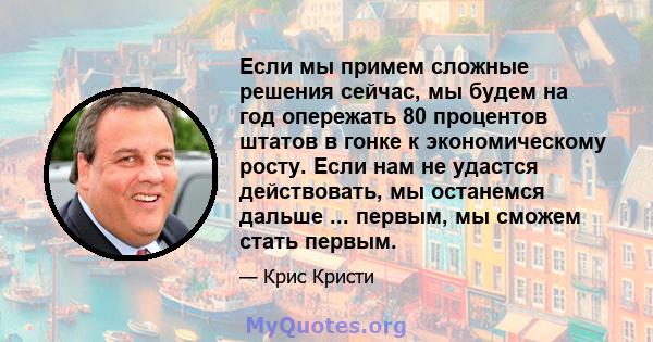 Если мы примем сложные решения сейчас, мы будем на год опережать 80 процентов штатов в гонке к экономическому росту. Если нам не удастся действовать, мы останемся дальше ... первым, мы сможем стать первым.