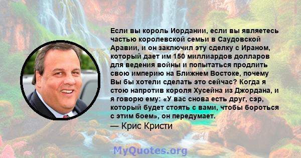 Если вы король Иордании, если вы являетесь частью королевской семьи в Саудовской Аравии, и он заключил эту сделку с Ираном, который дает им 150 миллиардов долларов для ведения войны и попытаться продлить свою империю на 