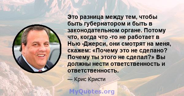 Это разница между тем, чтобы быть губернатором и быть в законодательном органе. Потому что, когда что -то не работает в Нью -Джерси, они смотрят на меня, скажем: «Почему это не сделано? Почему ты этого не сделал?» Вы