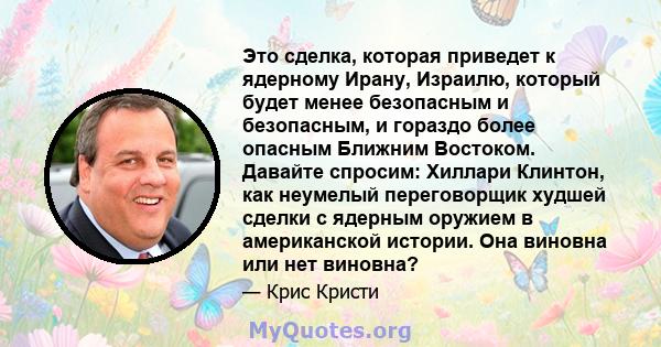 Это сделка, которая приведет к ядерному Ирану, Израилю, который будет менее безопасным и безопасным, и гораздо более опасным Ближним Востоком. Давайте спросим: Хиллари Клинтон, как неумелый переговорщик худшей сделки с