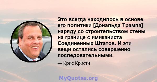 Это всегда находилось в основе его политики [Дональда Трампа] наряду со строительством стены на границе с имиканиста Соединенных Штатов. И эти вещи остались совершенно последовательными.