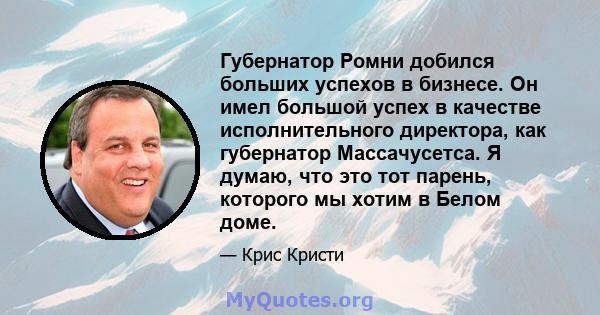 Губернатор Ромни добился больших успехов в бизнесе. Он имел большой успех в качестве исполнительного директора, как губернатор Массачусетса. Я думаю, что это тот парень, которого мы хотим в Белом доме.