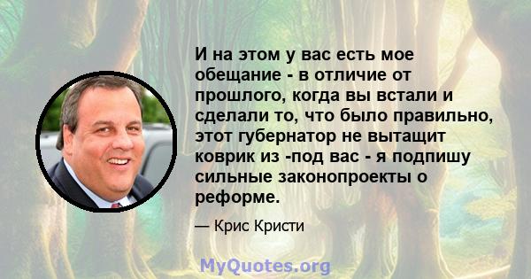 И на этом у вас есть мое обещание - в отличие от прошлого, когда вы встали и сделали то, что было правильно, этот губернатор не вытащит коврик из -под вас - я подпишу сильные законопроекты о реформе.