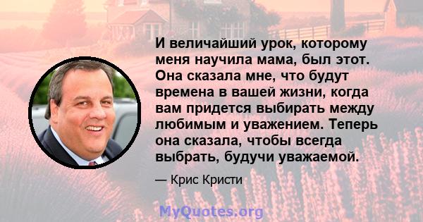 И величайший урок, которому меня научила мама, был этот. Она сказала мне, что будут времена в вашей жизни, когда вам придется выбирать между любимым и уважением. Теперь она сказала, чтобы всегда выбрать, будучи