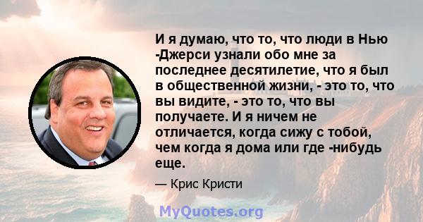 И я думаю, что то, что люди в Нью -Джерси узнали обо мне за последнее десятилетие, что я был в общественной жизни, - это то, что вы видите, - это то, что вы получаете. И я ничем не отличается, когда сижу с тобой, чем