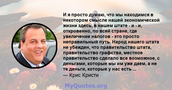 И я просто думаю, что мы находимся в некотором смысле нашей экономической жизни здесь, в нашем штате - и - и, откровенно, по всей стране, где увеличение налогов - это просто неправильный путь. Народ нашего штата не