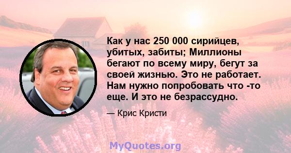 Как у нас 250 000 сирийцев, убитых, забиты; Миллионы бегают по всему миру, бегут за своей жизнью. Это не работает. Нам нужно попробовать что -то еще. И это не безрассудно.