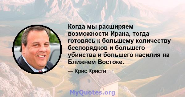 Когда мы расширяем возможности Ирана, тогда готовясь к большему количеству беспорядков и большего убийства и большего насилия на Ближнем Востоке.