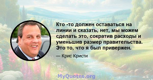 Кто -то должен оставаться на линии и сказать, нет, мы можем сделать это, сократив расходы и уменьшив размер правительства. Это то, что я был привержен.