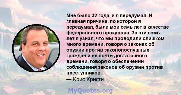 Мне было 32 года, и я передумал. И главная причина, по которой я передумал, были мои семь лет в качестве федерального прокурора. За эти семь лет я узнал, что мы проводили слишком много времени, говоря о законах об