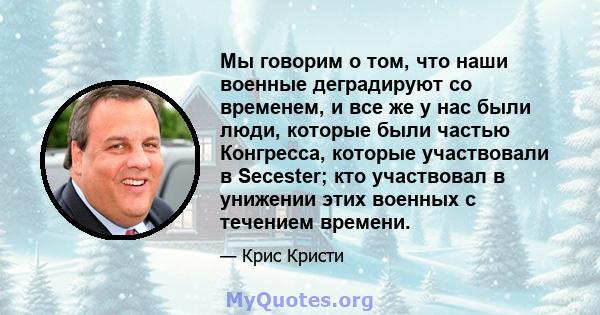 Мы говорим о том, что наши военные деградируют со временем, и все же у нас были люди, которые были частью Конгресса, которые участвовали в Secester; кто участвовал в унижении этих военных с течением времени.