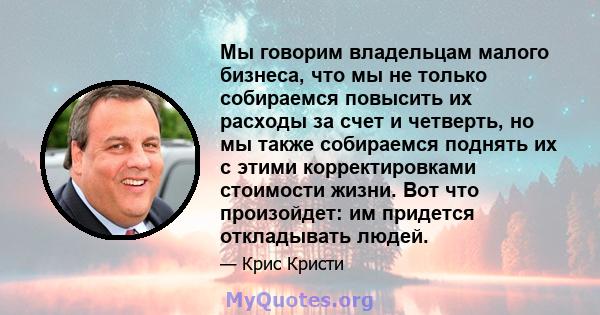 Мы говорим владельцам малого бизнеса, что мы не только собираемся повысить их расходы за счет и четверть, но мы также собираемся поднять их с этими корректировками стоимости жизни. Вот что произойдет: им придется