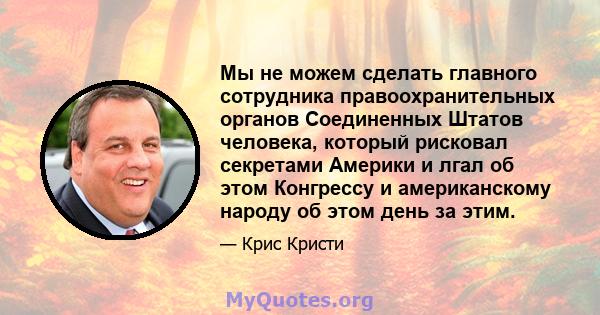 Мы не можем сделать главного сотрудника правоохранительных органов Соединенных Штатов человека, который рисковал секретами Америки и лгал об этом Конгрессу и американскому народу об этом день за этим.