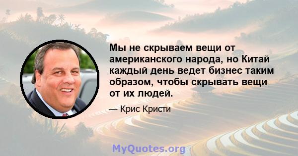 Мы не скрываем вещи от американского народа, но Китай каждый день ведет бизнес таким образом, чтобы скрывать вещи от их людей.