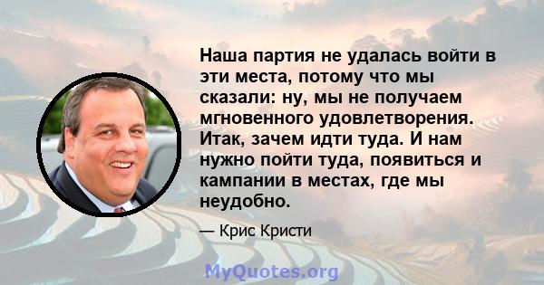 Наша партия не удалась войти в эти места, потому что мы сказали: ну, мы не получаем мгновенного удовлетворения. Итак, зачем идти туда. И нам нужно пойти туда, появиться и кампании в местах, где мы неудобно.