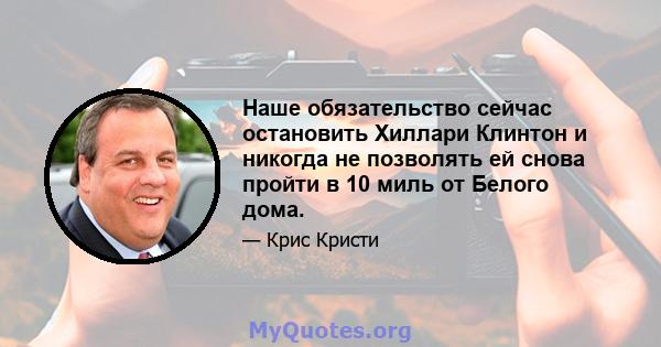 Наше обязательство сейчас остановить Хиллари Клинтон и никогда не позволять ей снова пройти в 10 миль от Белого дома.