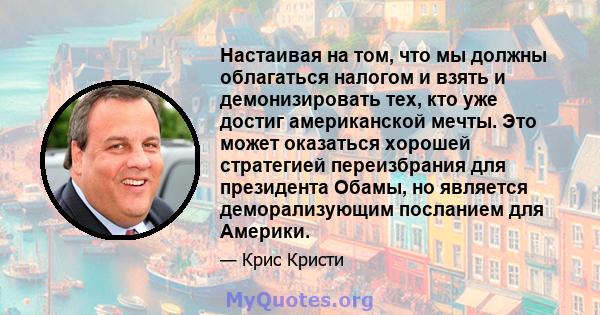 Настаивая на том, что мы должны облагаться налогом и взять и демонизировать тех, кто уже достиг американской мечты. Это может оказаться хорошей стратегией переизбрания для президента Обамы, но является деморализующим