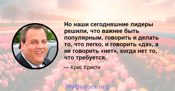 Но наши сегодняшние лидеры решили, что важнее быть популярным, говорить и делать то, что легко, и говорить «да», а не говорить «нет», когда нет то, что требуется.