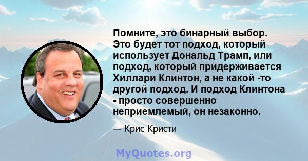 Помните, это бинарный выбор. Это будет тот подход, который использует Дональд Трамп, или подход, который придерживается Хиллари Клинтон, а не какой -то другой подход. И подход Клинтона - просто совершенно неприемлемый,