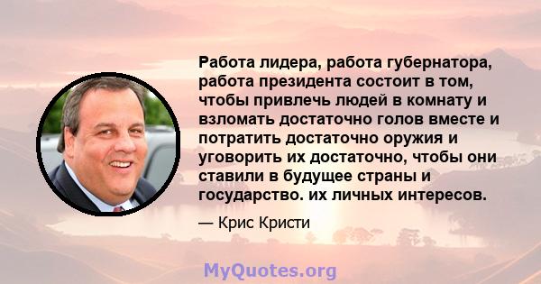 Работа лидера, работа губернатора, работа президента состоит в том, чтобы привлечь людей в комнату и взломать достаточно голов вместе и потратить достаточно оружия и уговорить их достаточно, чтобы они ставили в будущее