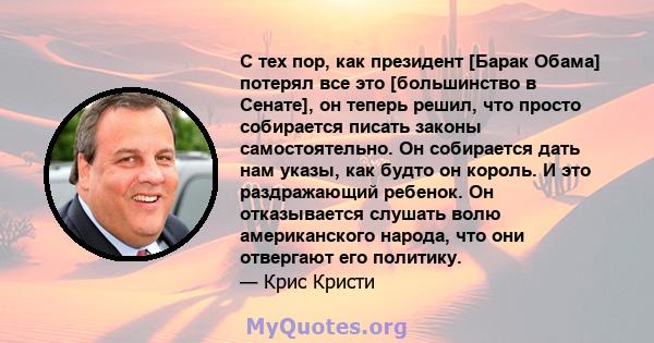 С тех пор, как президент [Барак Обама] потерял все это [большинство в Сенате], он теперь решил, что просто собирается писать законы самостоятельно. Он собирается дать нам указы, как будто он король. И это раздражающий