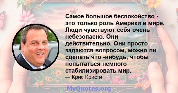 Самое большое беспокойство - это только роль Америки в мире. Люди чувствуют себя очень небезопасно. Они действительно. Они просто задаются вопросом, можно ли сделать что -нибудь, чтобы попытаться немного стабилизировать 