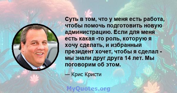 Суть в том, что у меня есть работа, чтобы помочь подготовить новую администрацию. Если для меня есть какая -то роль, которую я хочу сделать, и избранный президент хочет, чтобы я сделал - мы знали друг друга 14 лет. Мы