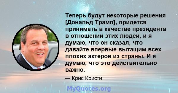 Теперь будут некоторые решения [Дональд Трамп], придется принимать в качестве президента в отношении этих людей, и я думаю, что он сказал, что давайте впервые вытащим всех плохих актеров из страны. И я думаю, что это