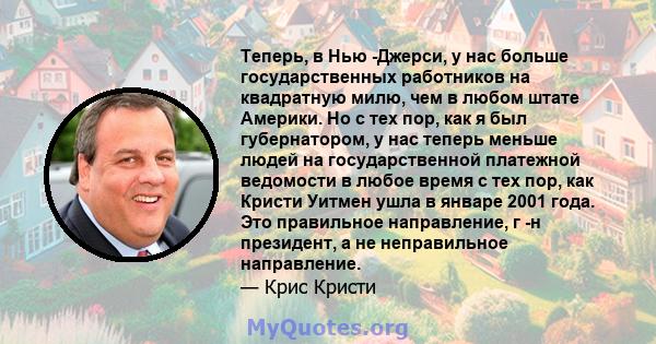 Теперь, в Нью -Джерси, у нас больше государственных работников на квадратную милю, чем в любом штате Америки. Но с тех пор, как я был губернатором, у нас теперь меньше людей на государственной платежной ведомости в