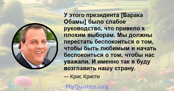 У этого президента [Барака Обамы] было слабое руководство, что привело к плохим выборам. Мы должны перестать беспокоиться о том, чтобы быть любимым и начать беспокоиться о том, чтобы нас уважали. И именно так я буду