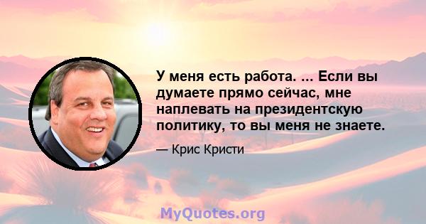 У меня есть работа. ... Если вы думаете прямо сейчас, мне наплевать на президентскую политику, то вы меня не знаете.