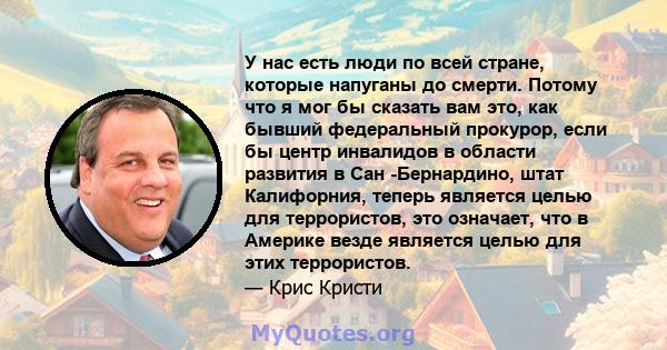 У нас есть люди по всей стране, которые напуганы до смерти. Потому что я мог бы сказать вам это, как бывший федеральный прокурор, если бы центр инвалидов в области развития в Сан -Бернардино, штат Калифорния, теперь