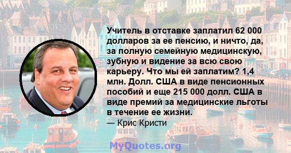 Учитель в отставке заплатил 62 000 долларов за ее пенсию, и ничто, да, за полную семейную медицинскую, зубную и видение за всю свою карьеру. Что мы ей заплатим? 1,4 млн. Долл. США в виде пенсионных пособий и еще 215 000 