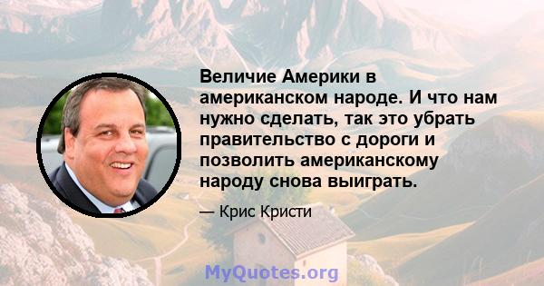 Величие Америки в американском народе. И что нам нужно сделать, так это убрать правительство с дороги и позволить американскому народу снова выиграть.