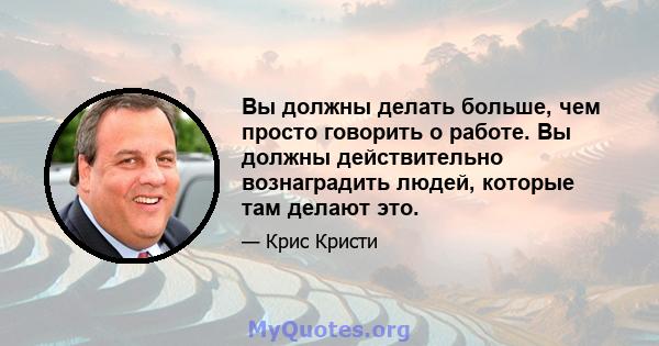 Вы должны делать больше, чем просто говорить о работе. Вы должны действительно вознаградить людей, которые там делают это.