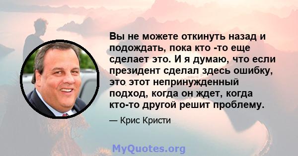 Вы не можете откинуть назад и подождать, пока кто -то еще сделает это. И я думаю, что если президент сделал здесь ошибку, это этот непринужденный подход, когда он ждет, когда кто-то другой решит проблему.