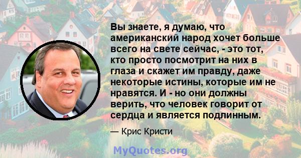 Вы знаете, я думаю, что американский народ хочет больше всего на свете сейчас, - это тот, кто просто посмотрит на них в глаза и скажет им правду, даже некоторые истины, которые им не нравятся. И - но они должны верить,