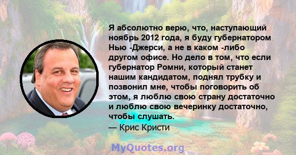 Я абсолютно верю, что, наступающий ноябрь 2012 года, я буду губернатором Нью -Джерси, а не в каком -либо другом офисе. Но дело в том, что если губернатор Ромни, который станет нашим кандидатом, поднял трубку и позвонил