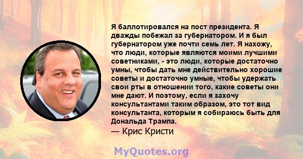 Я баллотировался на пост президента. Я дважды побежал за губернатором. И я был губернатором уже почти семь лет. Я нахожу, что люди, которые являются моими лучшими советниками, - это люди, которые достаточно умны, чтобы