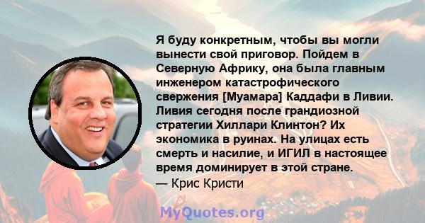 Я буду конкретным, чтобы вы могли вынести свой приговор. Пойдем в Северную Африку, она была главным инженером катастрофического свержения [Муамара] Каддафи в Ливии. Ливия сегодня после грандиозной стратегии Хиллари