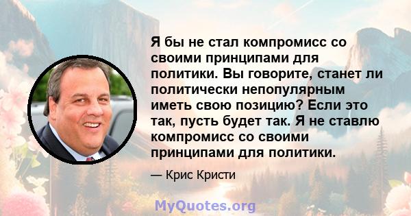 Я бы не стал компромисс со своими принципами для политики. Вы говорите, станет ли политически непопулярным иметь свою позицию? Если это так, пусть будет так. Я не ставлю компромисс со своими принципами для политики.